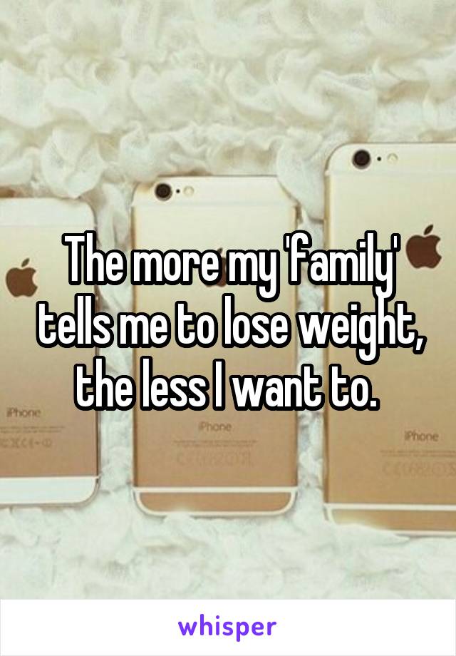 The more my 'family' tells me to lose weight, the less I want to. 