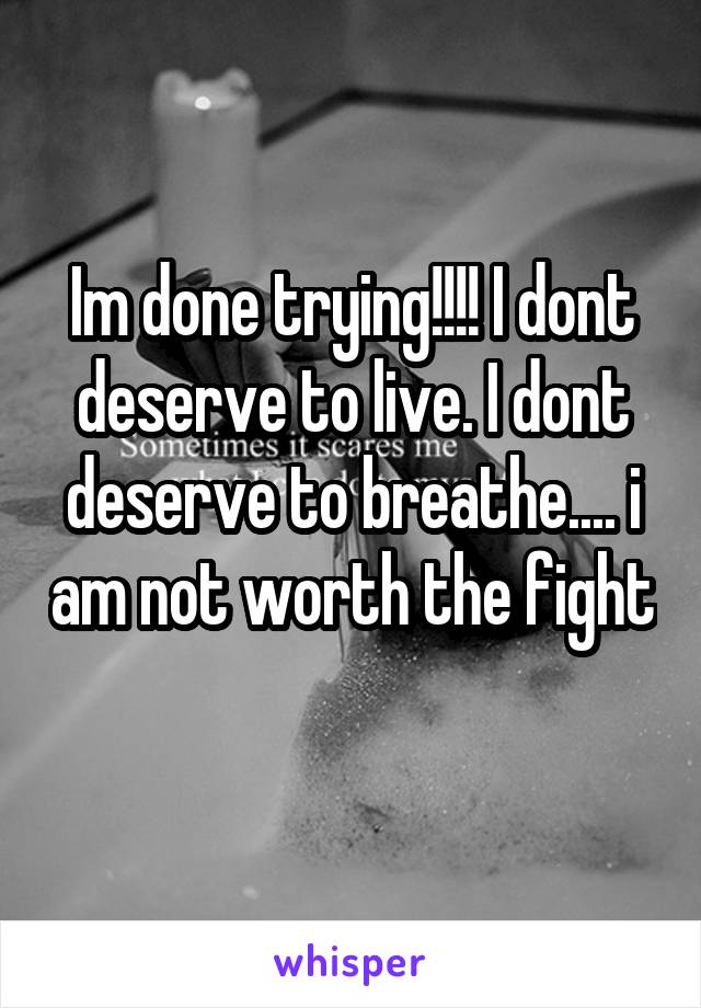 Im done trying!!!! I dont deserve to live. I dont deserve to breathe.... i am not worth the fight 