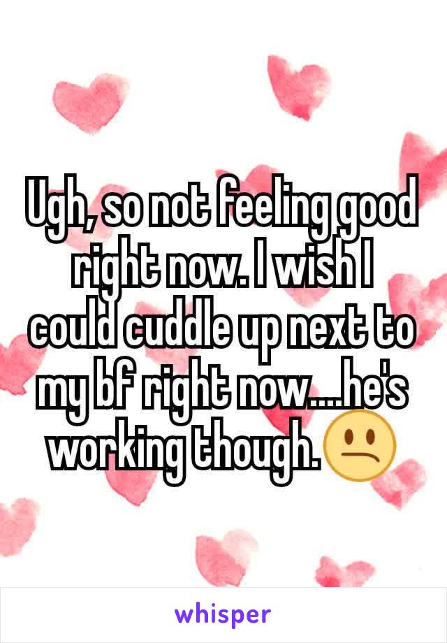 Ugh, so not feeling good right now. I wish I could cuddle up next to my bf right now....he's working though.😕