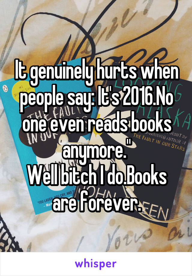 It genuinely hurts when people say: It's 2016.No one even reads books anymore."
Well bitch I do.Books are forever.