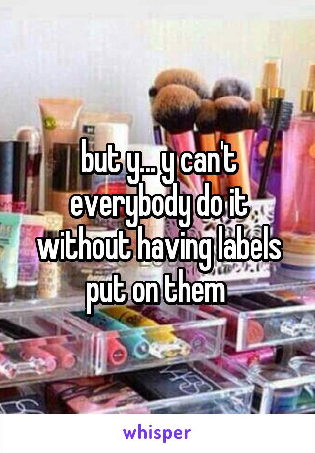 but y... y can't everybody do it without having labels put on them 