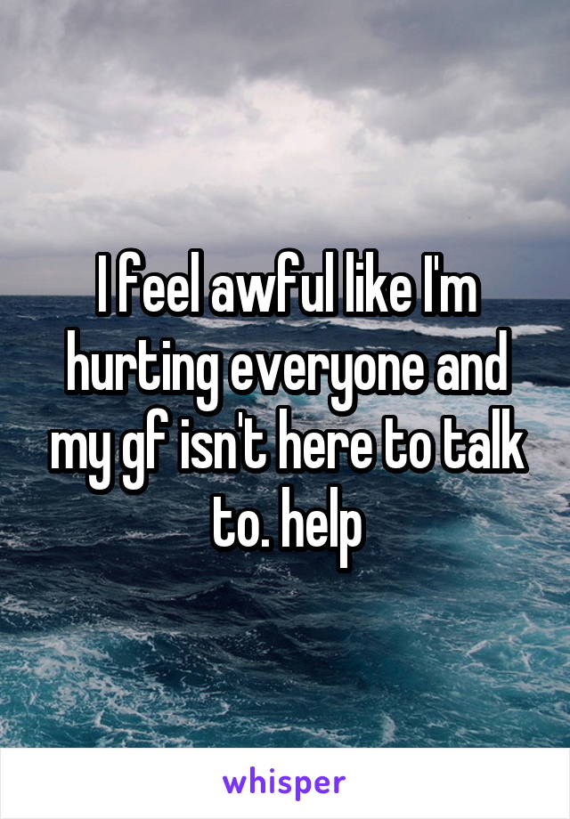 I feel awful like I'm hurting everyone and my gf isn't here to talk to. help