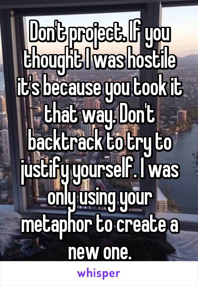 Don't project. If you thought I was hostile it's because you took it that way. Don't backtrack to try to justify yourself. I was only using your metaphor to create a new one.