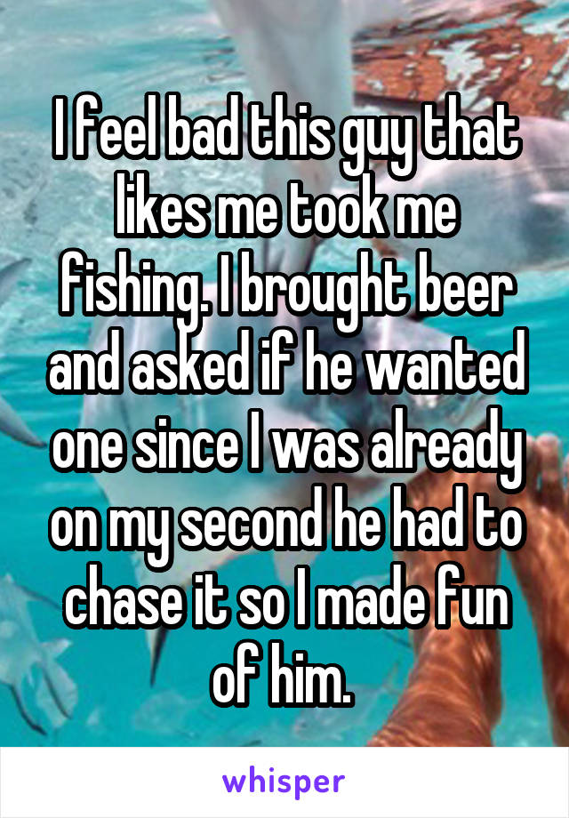 I feel bad this guy that likes me took me fishing. I brought beer and asked if he wanted one since I was already on my second he had to chase it so I made fun of him. 