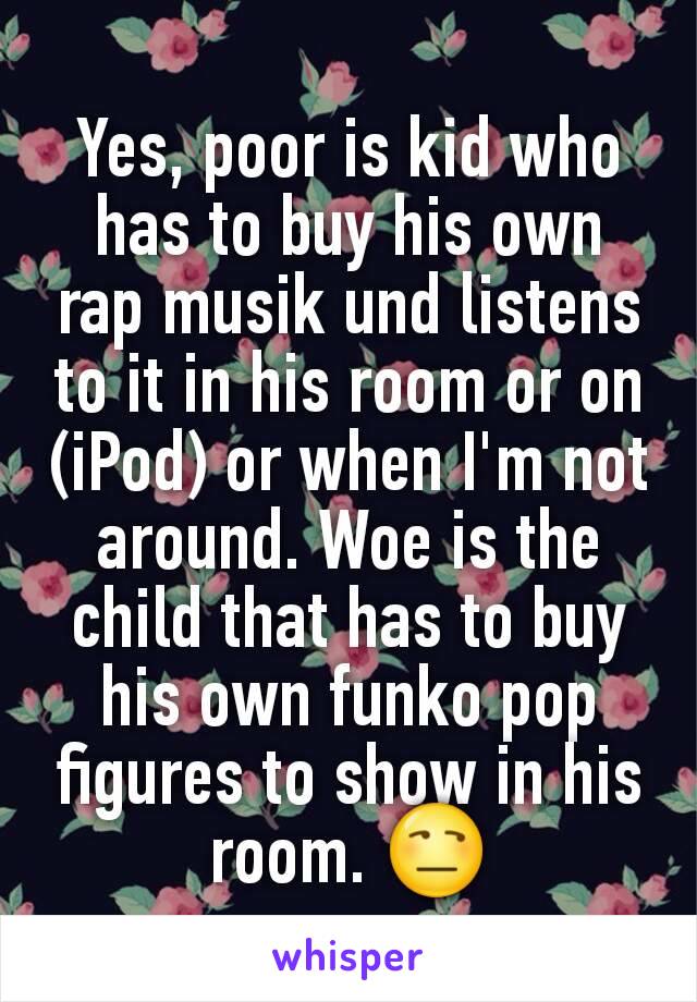 Yes, poor is kid who has to buy his own rap musik und listens to it in his room or on (iPod) or when I'm not around. Woe is the child that has to buy his own funko pop figures to show in his room. 😒