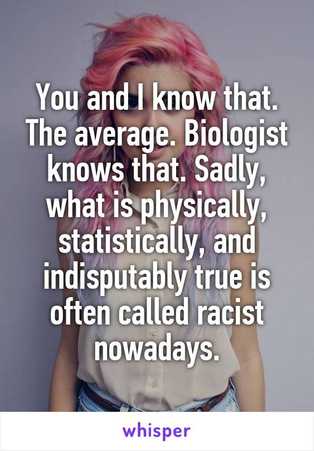 You and I know that. The average. Biologist knows that. Sadly, what is physically, statistically, and indisputably true is often called racist nowadays.