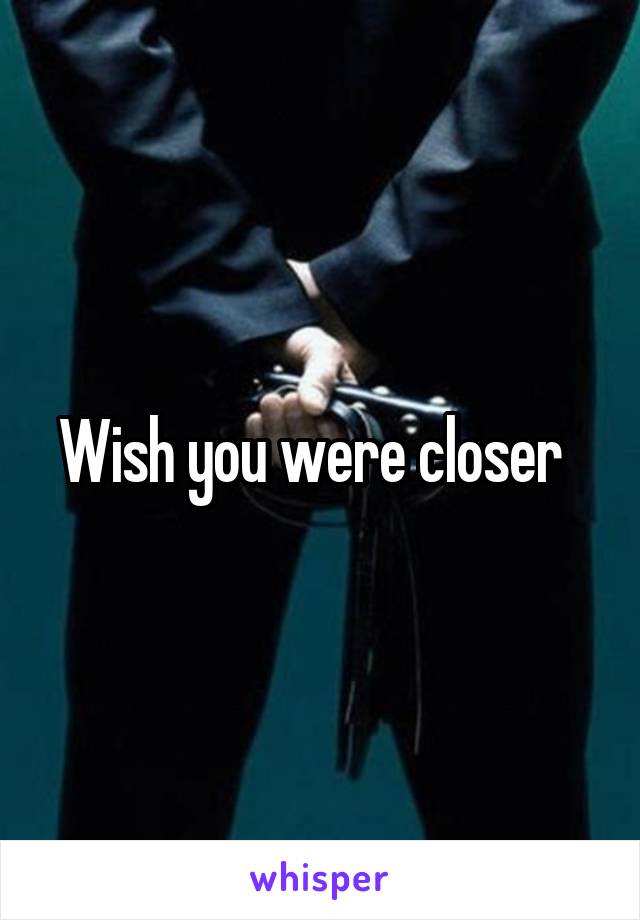 Wish you were closer  