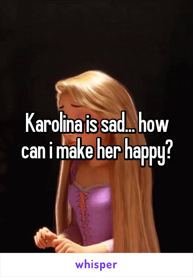 Karolina is sad... how can i make her happy?
