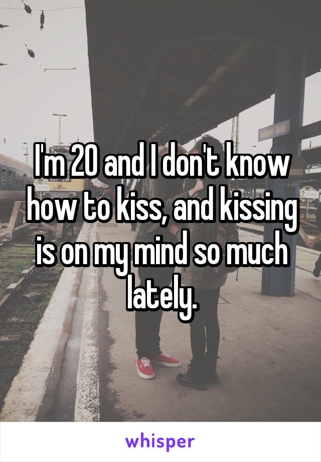 I'm 20 and I don't know how to kiss, and kissing is on my mind so much lately.