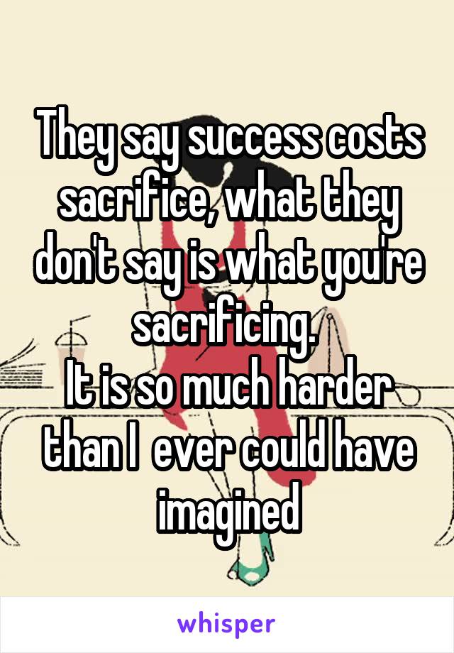 They say success costs sacrifice, what they don't say is what you're sacrificing. 
It is so much harder than I  ever could have imagined