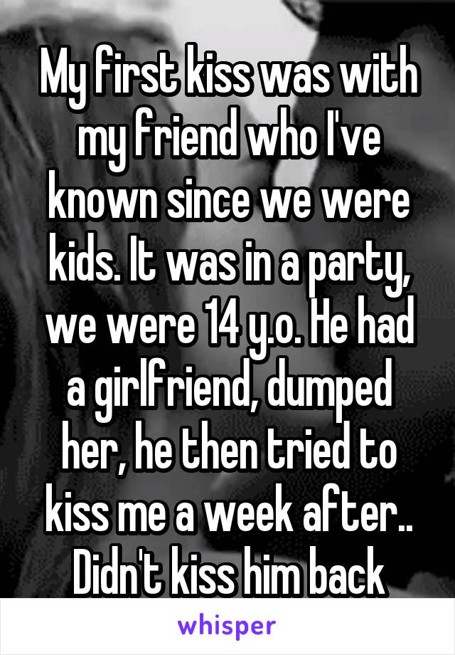 My first kiss was with my friend who I've known since we were kids. It was in a party, we were 14 y.o. He had a girlfriend, dumped her, he then tried to kiss me a week after.. Didn't kiss him back