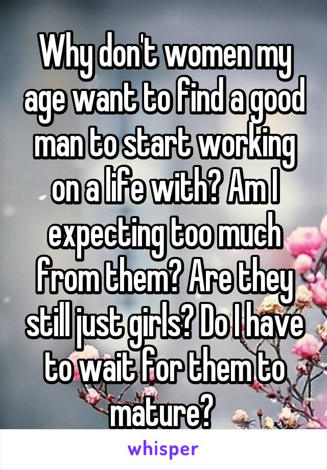 Why don't women my age want to find a good man to start working on a life with? Am I expecting too much from them? Are they still just girls? Do I have to wait for them to mature? 