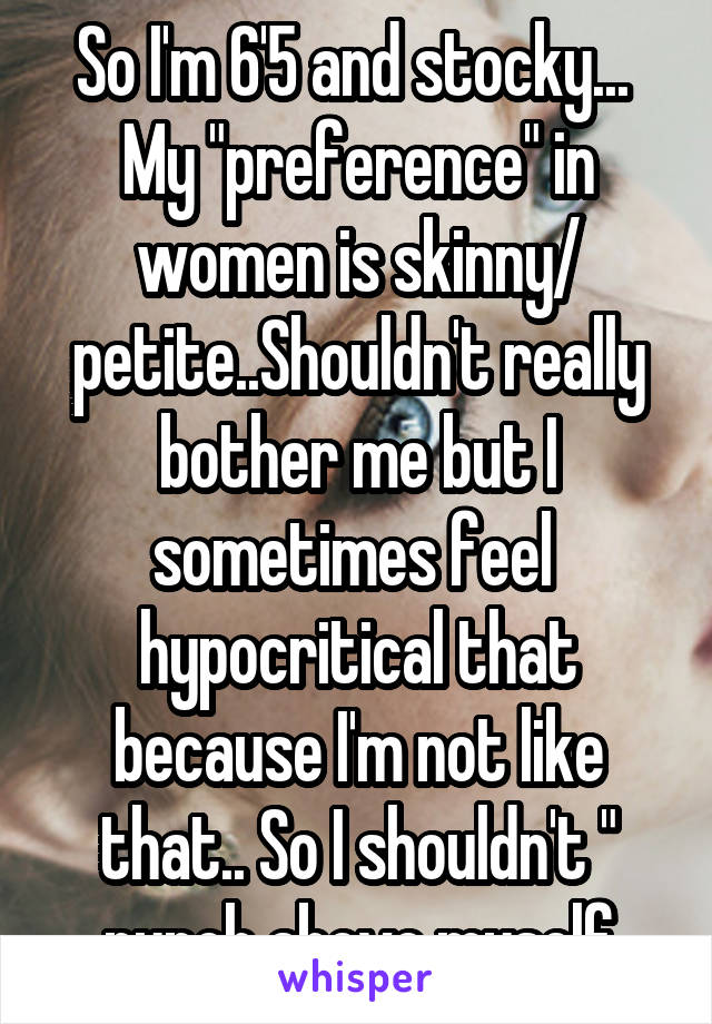 So I'm 6'5 and stocky... 
My "preference" in women is skinny/ petite..Shouldn't really bother me but I sometimes feel  hypocritical that because I'm not like that.. So I shouldn't " punch above myself