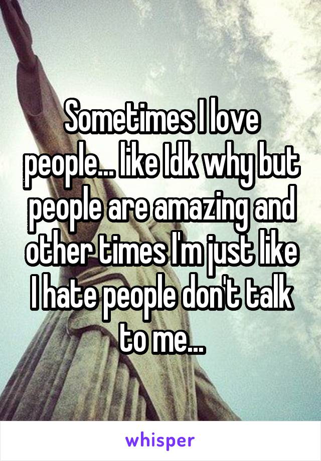 Sometimes I love people... like Idk why but people are amazing and other times I'm just like I hate people don't talk to me...