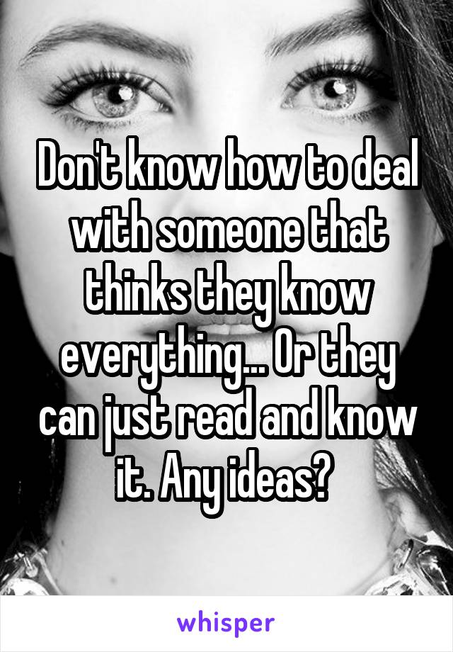 Don't know how to deal with someone that thinks they know everything... Or they can just read and know it. Any ideas? 