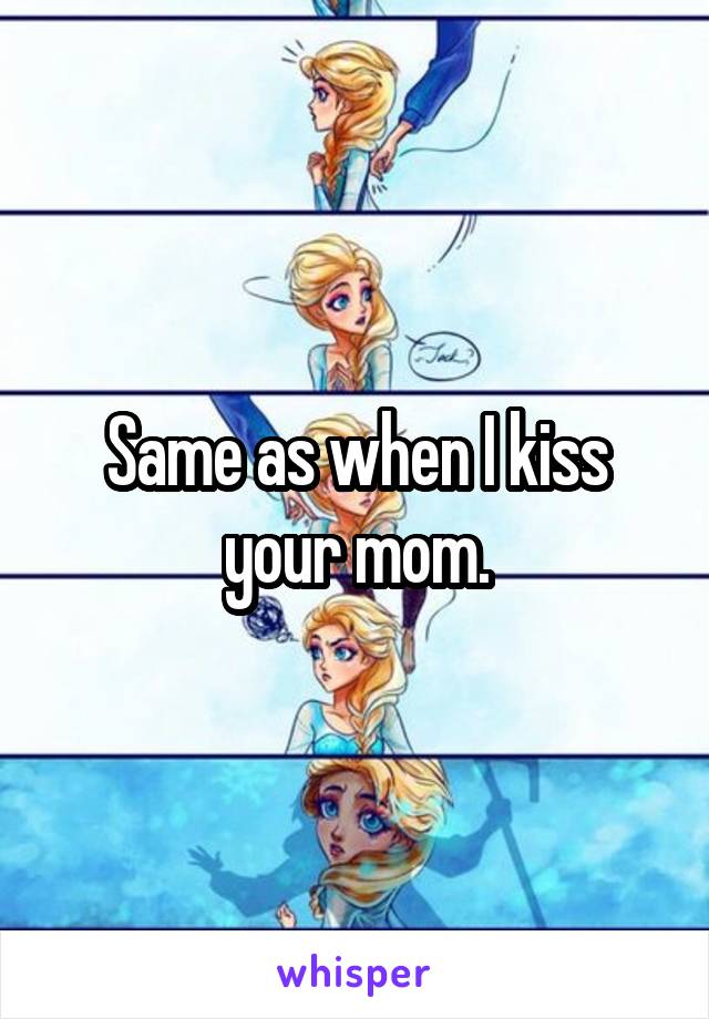 Same as when I kiss your mom.
