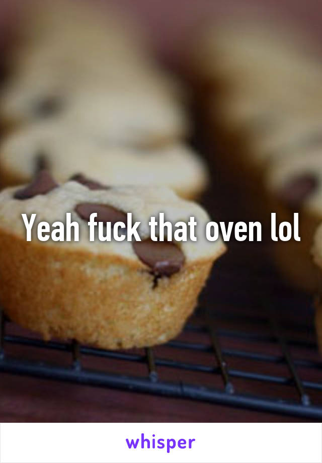 Yeah fuck that oven lol