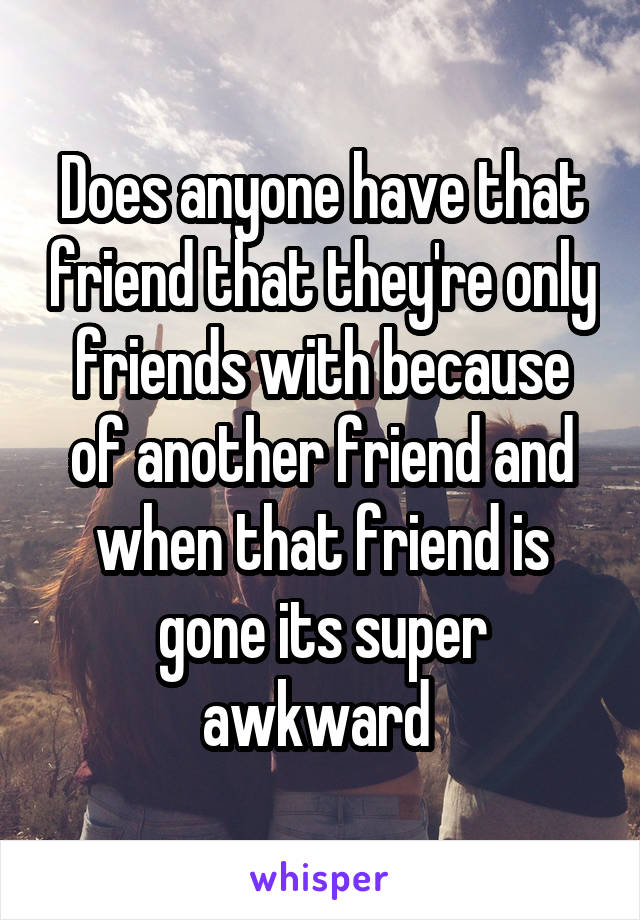 Does anyone have that friend that they're only friends with because of another friend and when that friend is gone its super awkward 