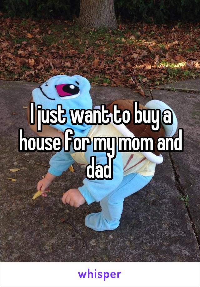 I just want to buy a house for my mom and dad 