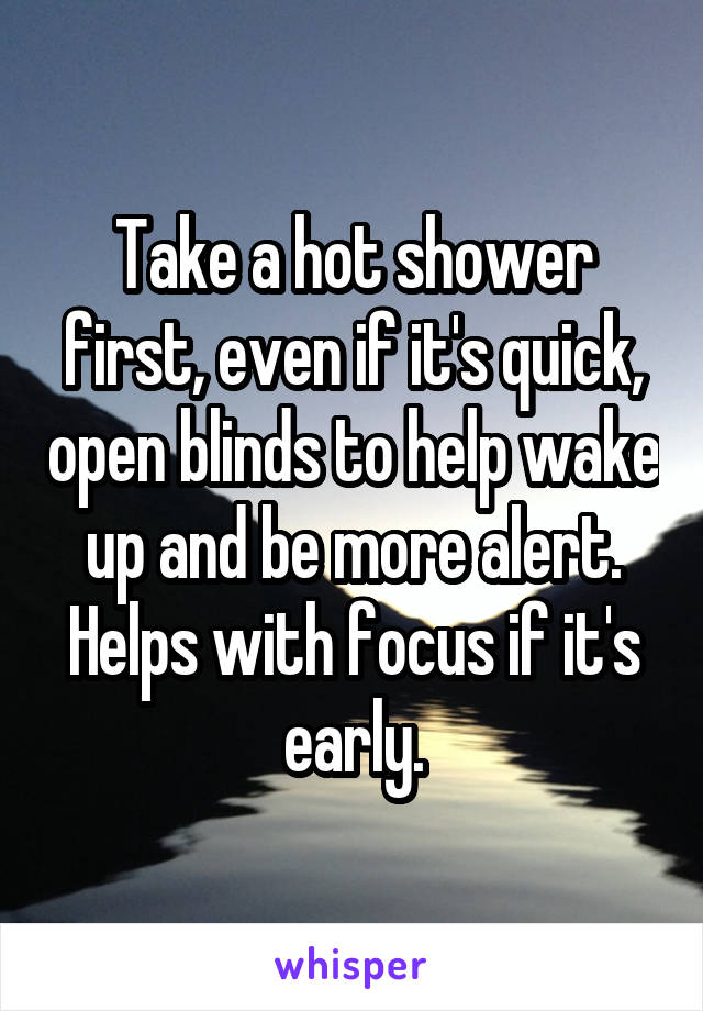 Take a hot shower first, even if it's quick, open blinds to help wake up and be more alert. Helps with focus if it's early.