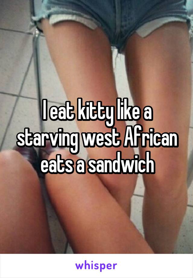 I eat kitty like a starving west African eats a sandwich