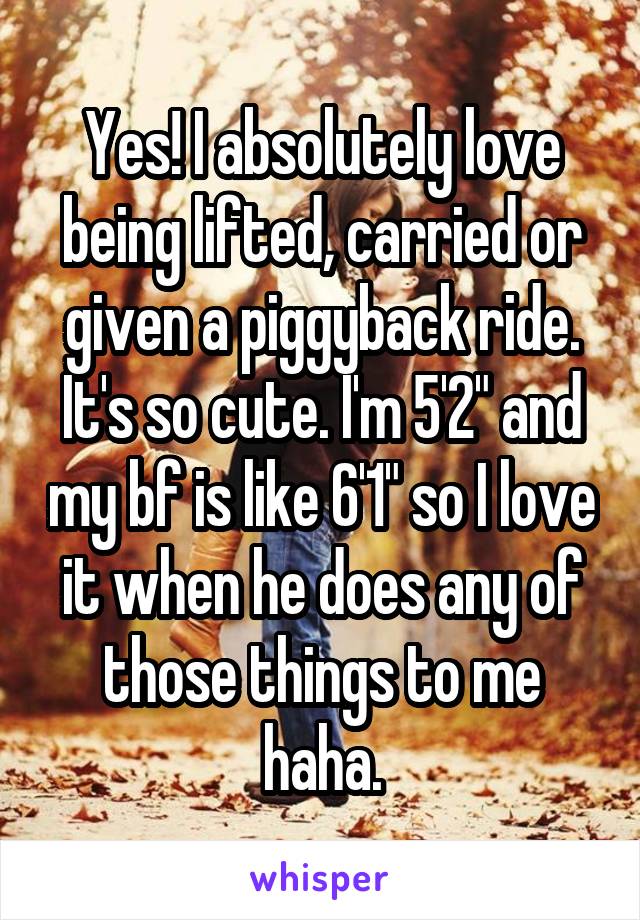Yes! I absolutely love being lifted, carried or given a piggyback ride. It's so cute. I'm 5'2" and my bf is like 6'1" so I love it when he does any of those things to me haha.