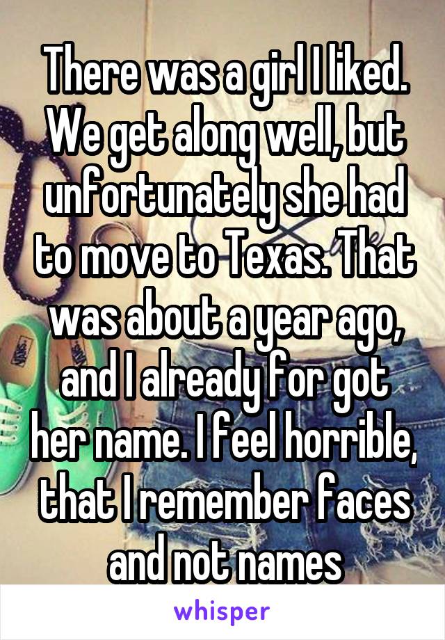 There was a girl I liked. We get along well, but unfortunately she had to move to Texas. That was about a year ago, and I already for got her name. I feel horrible, that I remember faces and not names