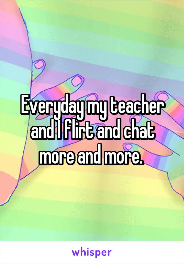 Everyday my teacher and I flirt and chat more and more. 