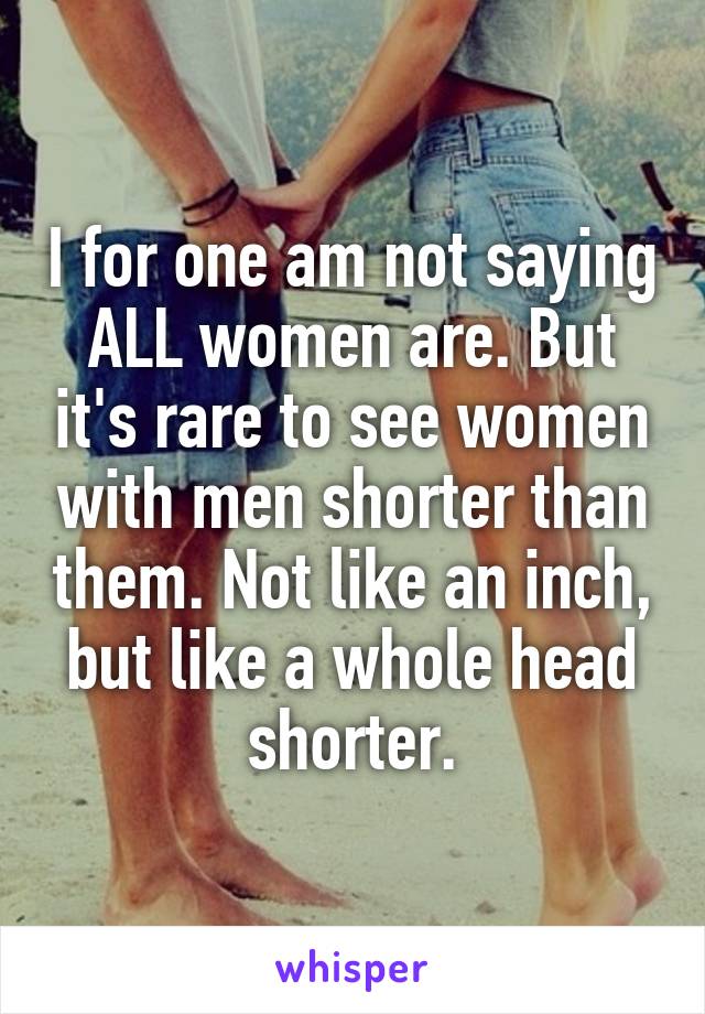 I for one am not saying ALL women are. But it's rare to see women with men shorter than them. Not like an inch, but like a whole head shorter.