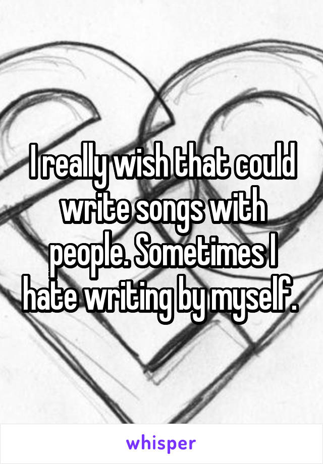 I really wish that could write songs with people. Sometimes I hate writing by myself. 