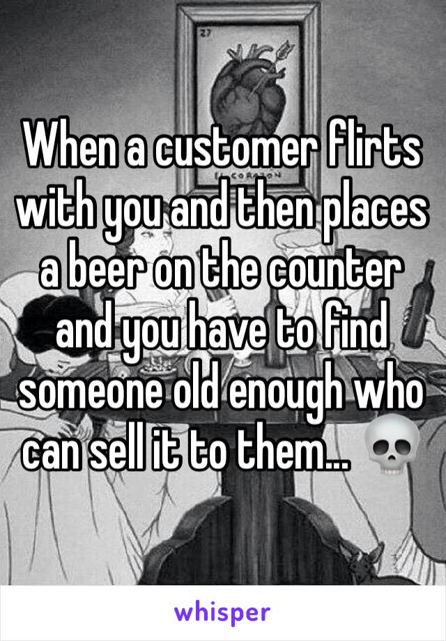 When a customer flirts with you and then places a beer on the counter and you have to find someone old enough who can sell it to them... 💀 