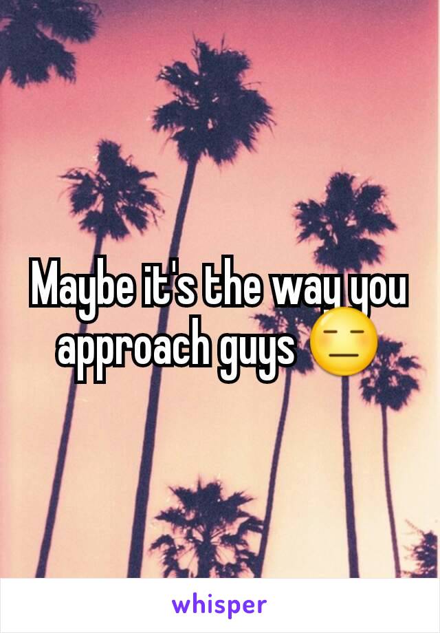 Maybe it's the way you approach guys 😑