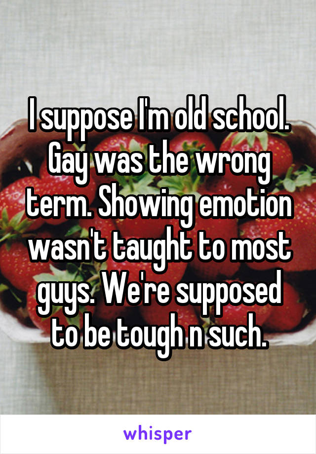 I suppose I'm old school. Gay was the wrong term. Showing emotion wasn't taught to most guys. We're supposed to be tough n such.