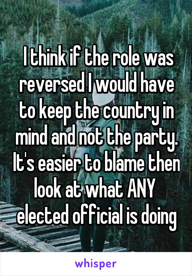  I think if the role was reversed I would have to keep the country in mind and not the party. It's easier to blame then look at what ANY  elected official is doing