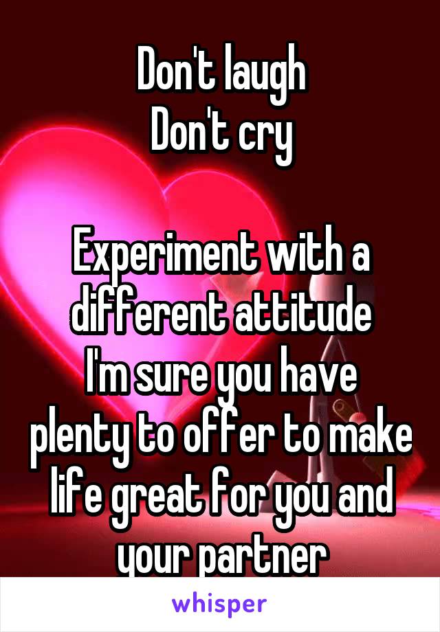 Don't laugh
Don't cry

Experiment with a different attitude
I'm sure you have plenty to offer to make life great for you and your partner