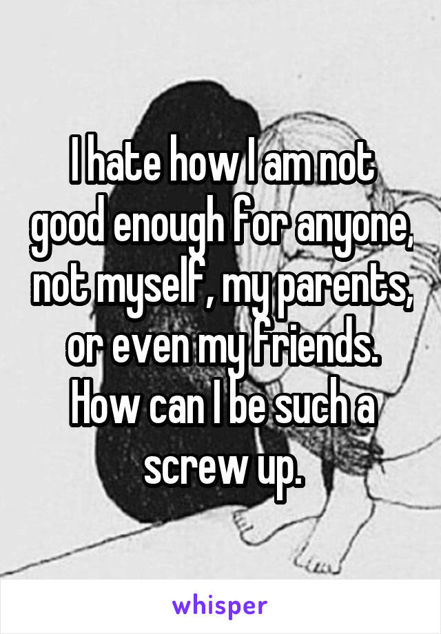 I hate how I am not good enough for anyone, not myself, my parents, or even my friends. How can I be such a screw up.