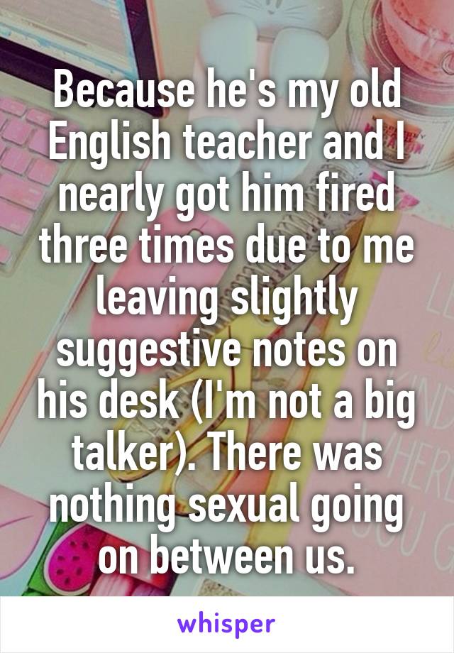 Because he's my old English teacher and I nearly got him fired three times due to me leaving slightly suggestive notes on his desk (I'm not a big talker). There was nothing sexual going on between us.