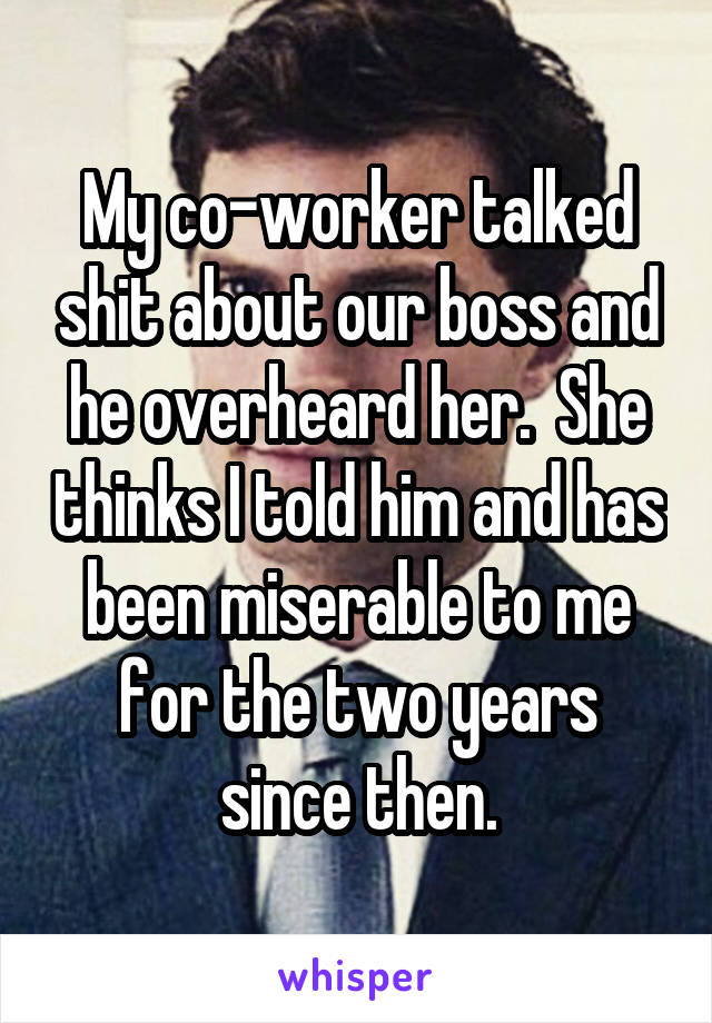 My co-worker talked shit about our boss and he overheard her.  She thinks I told him and has been miserable to me for the two years since then.