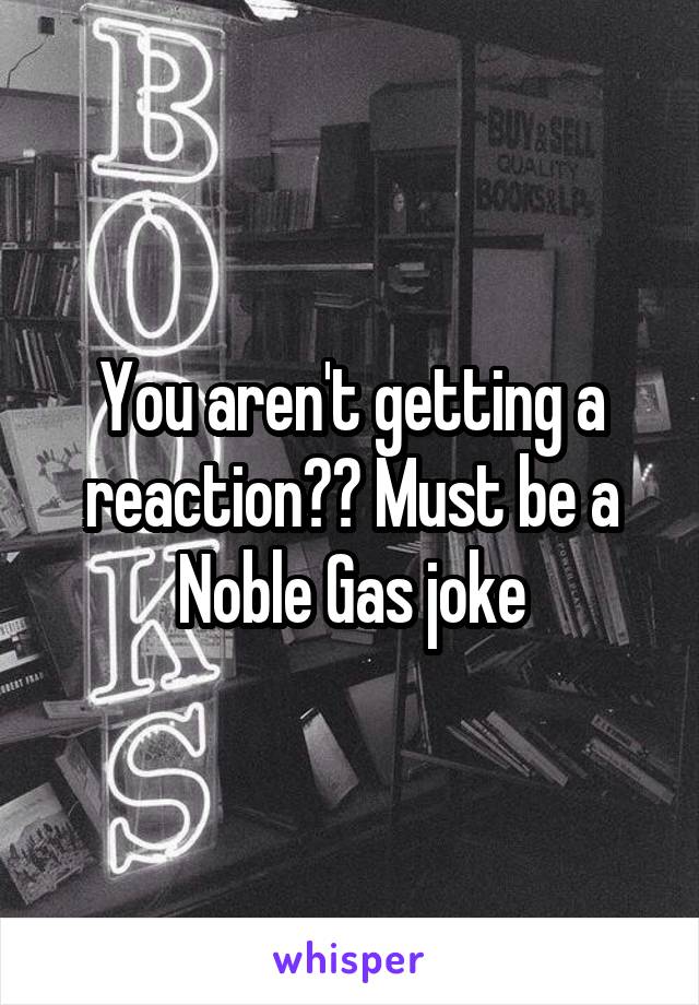 You aren't getting a reaction?? Must be a Noble Gas joke