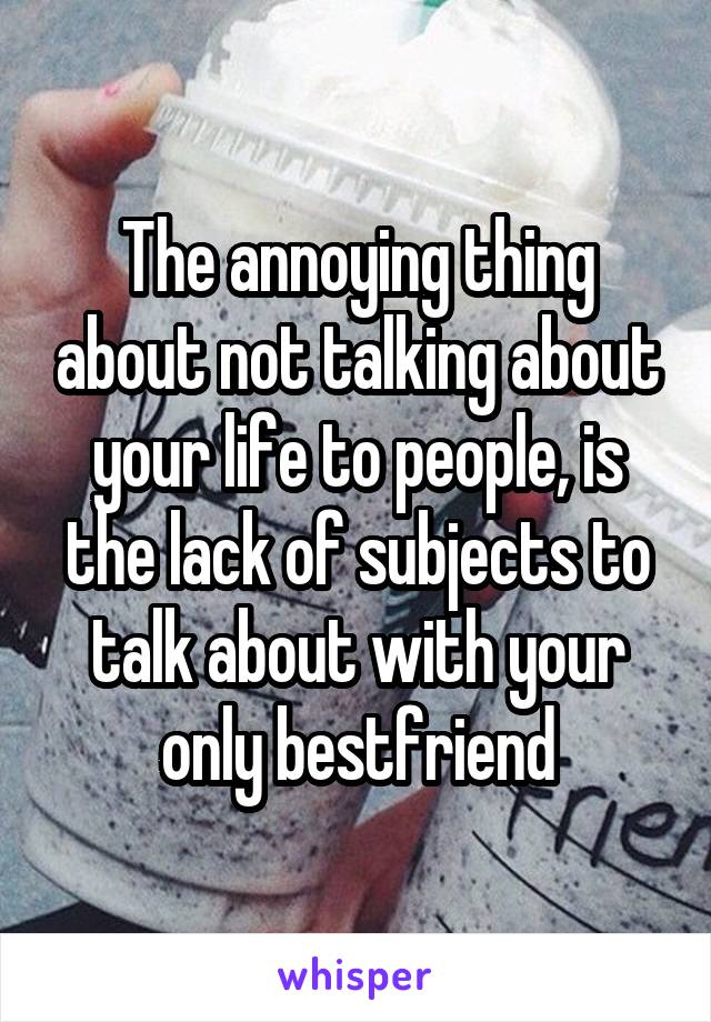 The annoying thing about not talking about your life to people, is the lack of subjects to talk about with your only bestfriend