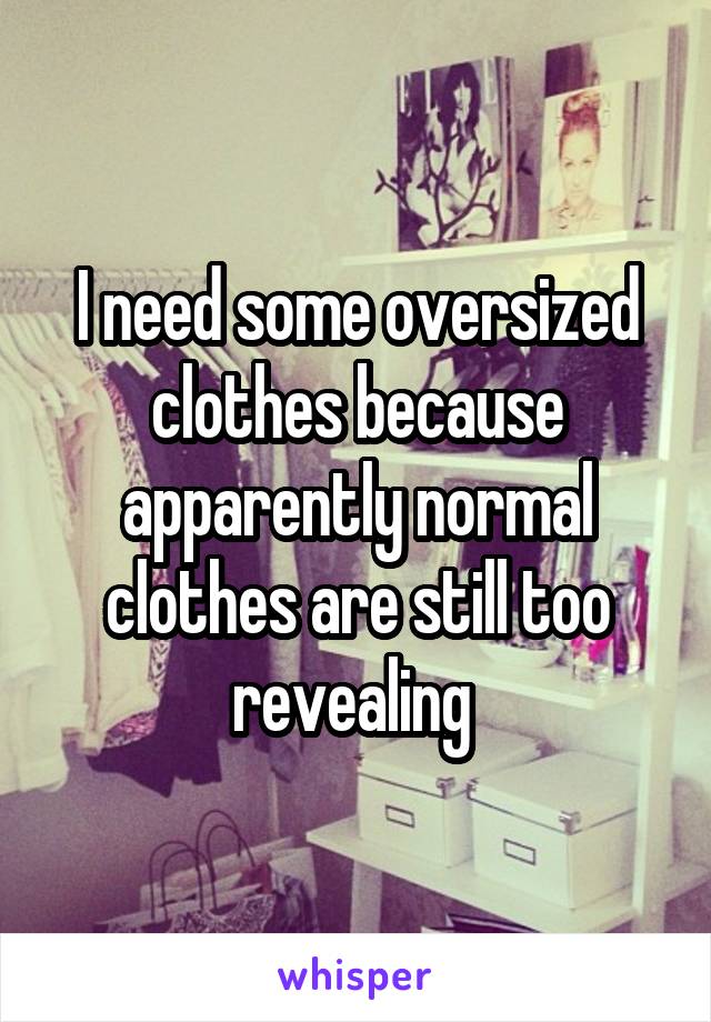 I need some oversized clothes because apparently normal clothes are still too revealing 