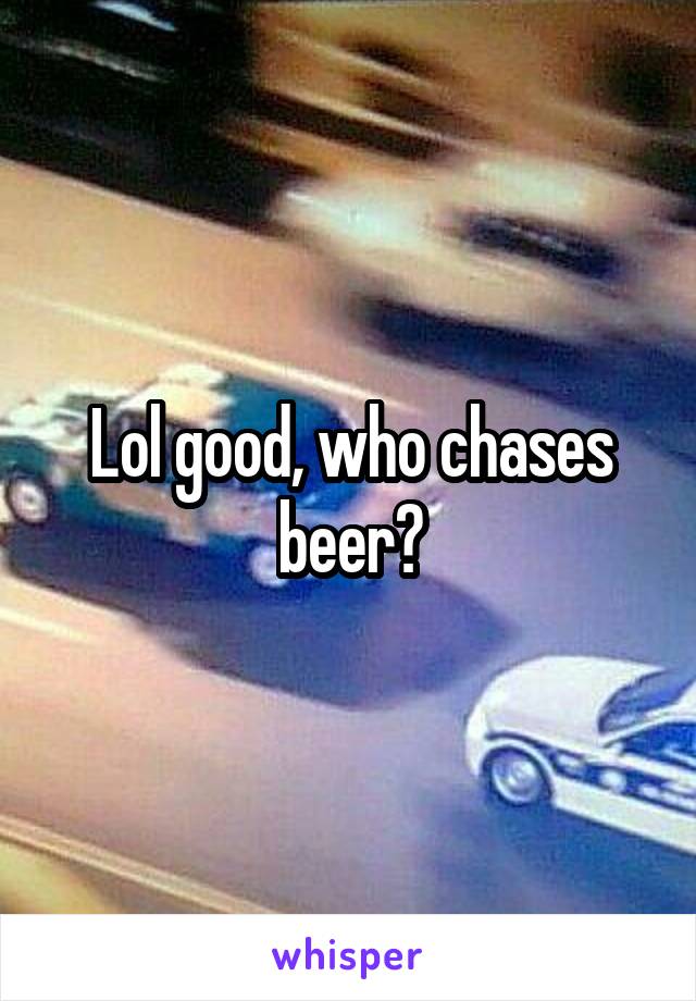 Lol good, who chases beer?