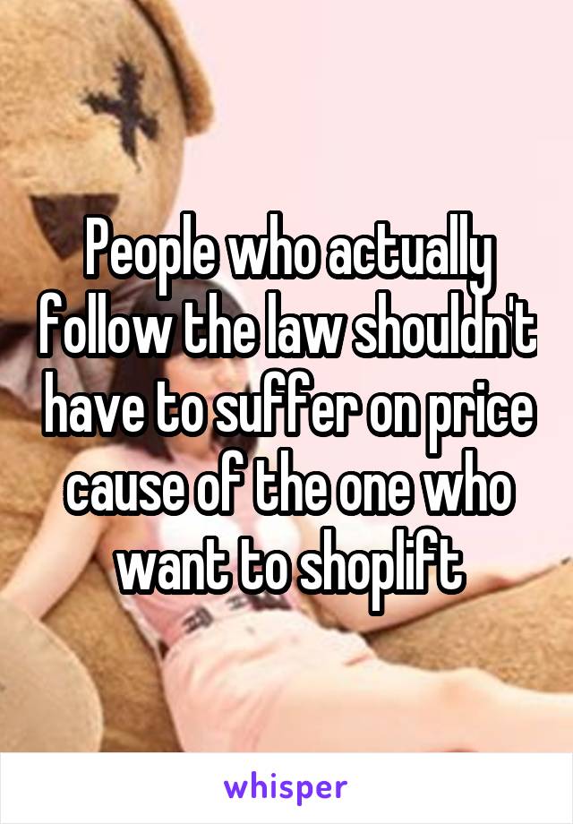 People who actually follow the law shouldn't have to suffer on price cause of the one who want to shoplift