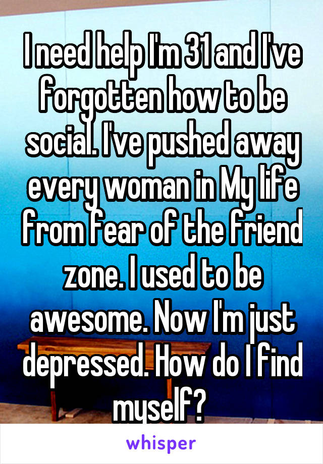 I need help I'm 31 and I've forgotten how to be social. I've pushed away every woman in My life from fear of the friend zone. I used to be awesome. Now I'm just depressed. How do I find myself? 