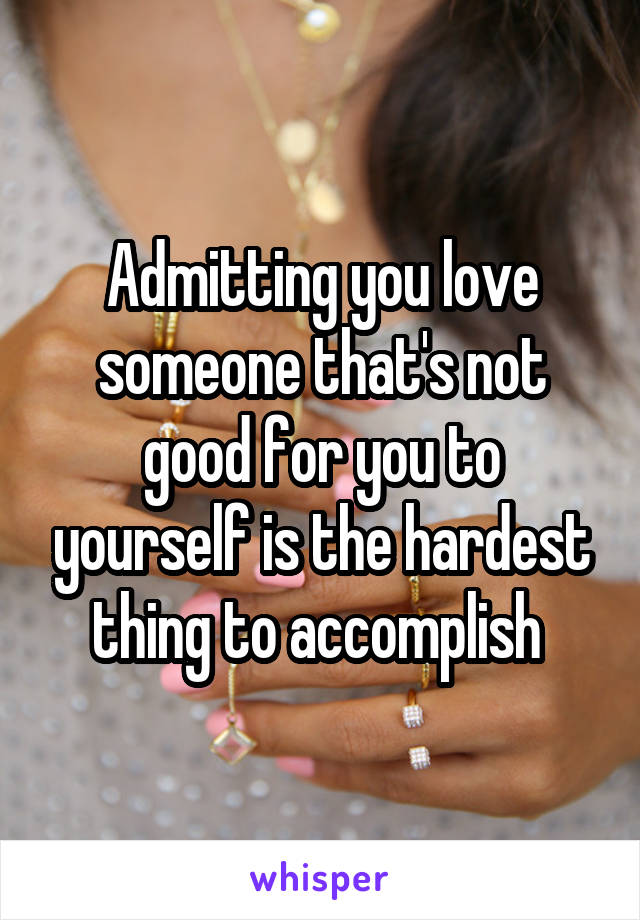 Admitting you love someone that's not good for you to yourself is the hardest thing to accomplish 