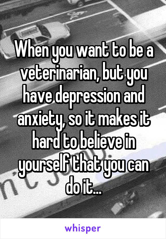 When you want to be a veterinarian, but you have depression and anxiety, so it makes it hard to believe in yourself that you can do it...