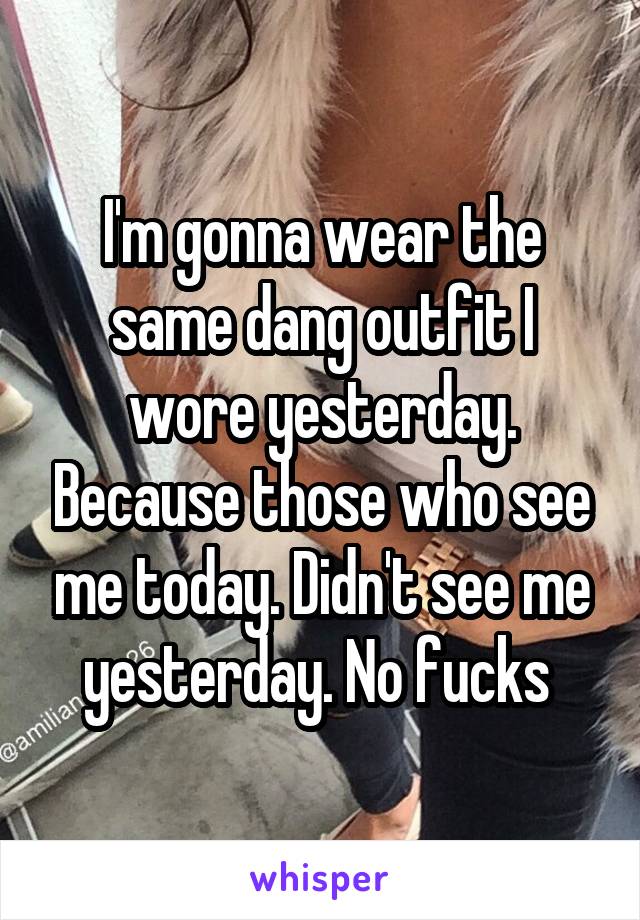 I'm gonna wear the same dang outfit I wore yesterday. Because those who see me today. Didn't see me yesterday. No fucks 
