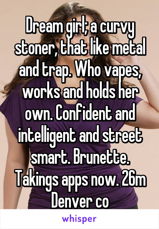 Dream girl; a curvy stoner, that like metal and trap. Who vapes, works and holds her own. Confident and intelligent and street smart. Brunette. Takings apps now. 26m Denver co