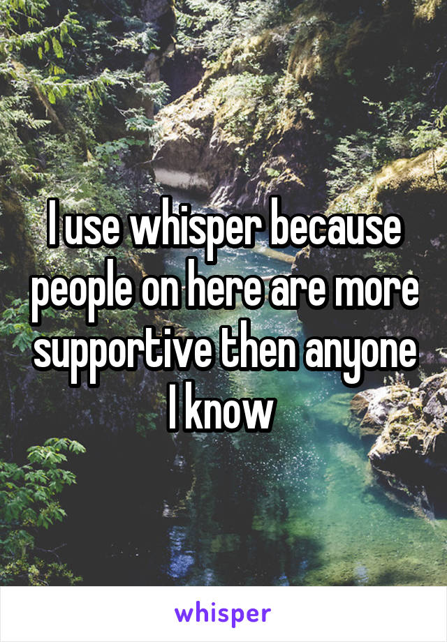 I use whisper because people on here are more supportive then anyone I know 