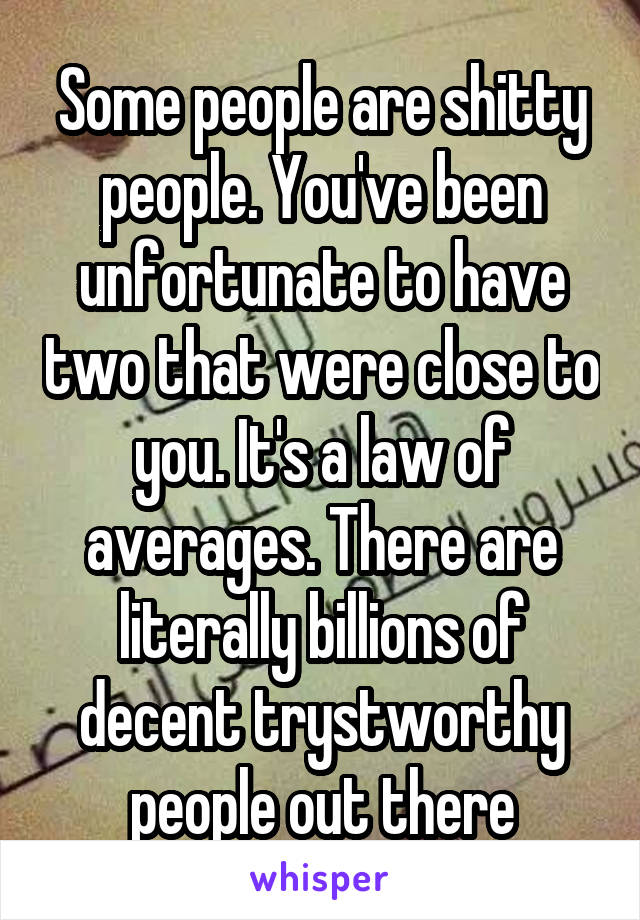 Some people are shitty people. You've been unfortunate to have two that were close to you. It's a law of averages. There are literally billions of decent trystworthy people out there